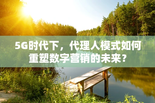 5G时代下，代理人模式如何重塑数字营销的未来？