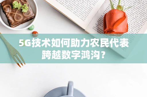 5G技术如何助力农民代表跨越数字鸿沟？