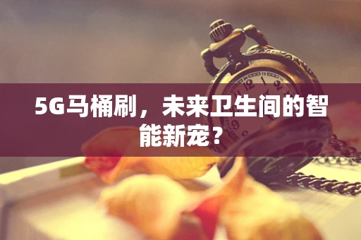 5G马桶刷，未来卫生间的智能新宠？