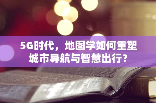 5G时代，地图学如何重塑城市导航与智慧出行？