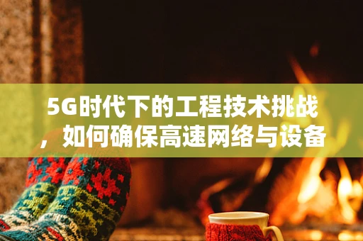 5G时代下的工程技术挑战，如何确保高速网络与设备兼容性的平衡？