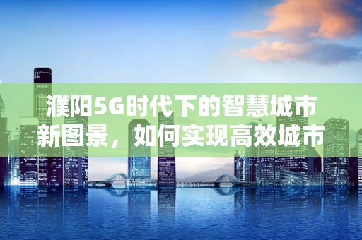 濮阳5G时代下的智慧城市新图景，如何实现高效城市管理？