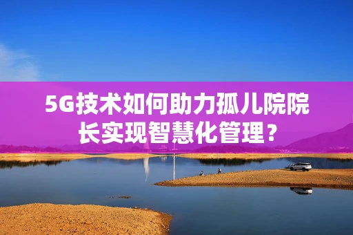 5G技术如何助力孤儿院院长实现智慧化管理？