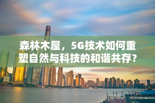 森林木屋，5G技术如何重塑自然与科技的和谐共存？