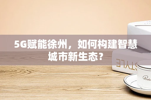 5G赋能徐州，如何构建智慧城市新生态？