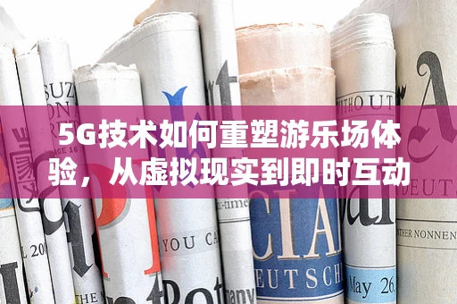 5G技术如何重塑游乐场体验，从虚拟现实到即时互动？