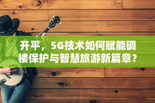 开平，5G技术如何赋能碉楼保护与智慧旅游新篇章？