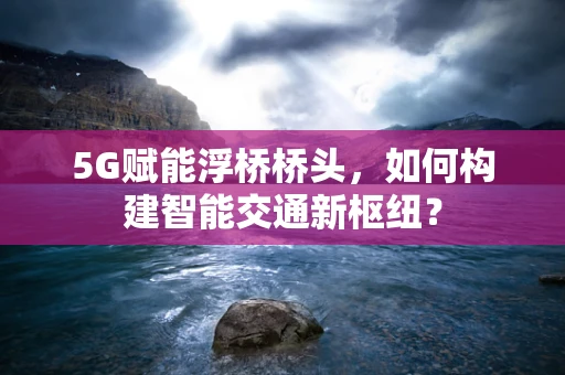5G赋能浮桥桥头，如何构建智能交通新枢纽？