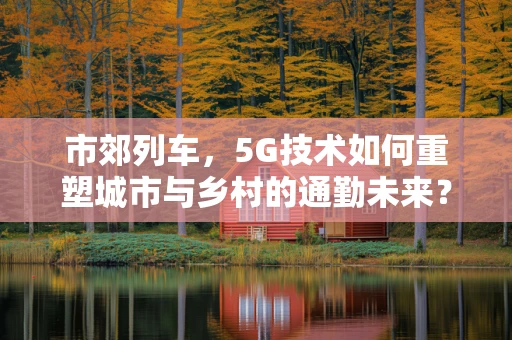 市郊列车，5G技术如何重塑城市与乡村的通勤未来？