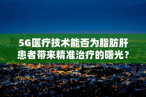 5G医疗技术能否为脂肪肝患者带来精准治疗的曙光？