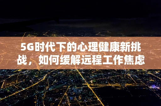 5G时代下的心理健康新挑战，如何缓解远程工作焦虑症？