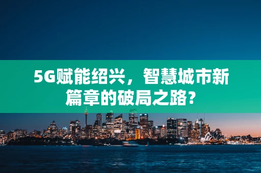 5G赋能绍兴，智慧城市新篇章的破局之路？