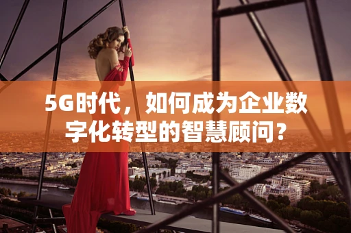 5G时代，如何成为企业数字化转型的智慧顾问？