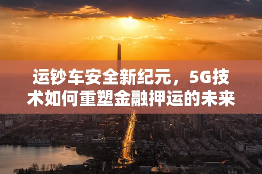 运钞车安全新纪元，5G技术如何重塑金融押运的未来？