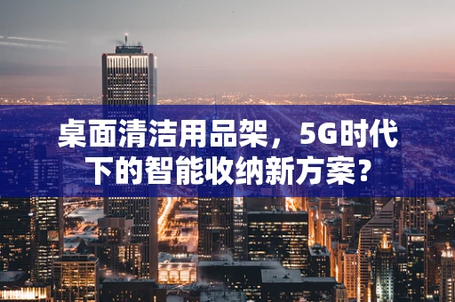 桌面清洁用品架，5G时代下的智能收纳新方案？