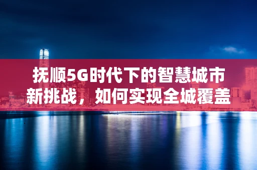 抚顺5G时代下的智慧城市新挑战，如何实现全城覆盖与深度应用？