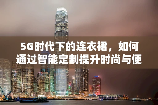 5G时代下的连衣裙，如何通过智能定制提升时尚与便捷的双重体验？
