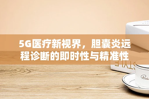 5G医疗新视界，胆囊炎远程诊断的即时性与精准性