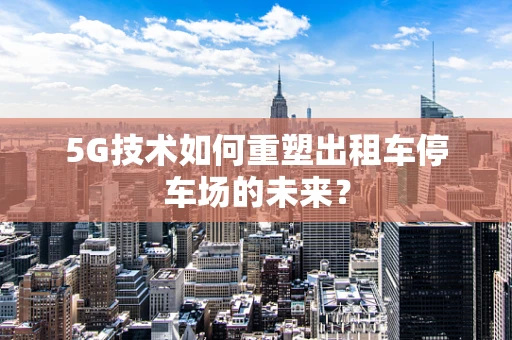 5G技术如何重塑出租车停车场的未来？