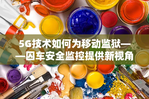 5G技术如何为移动监狱——囚车安全监控提供新视角？