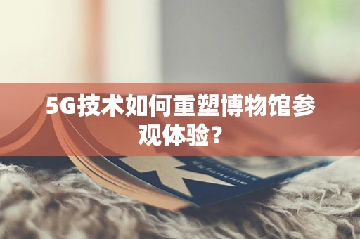 5G技术如何重塑博物馆参观体验？