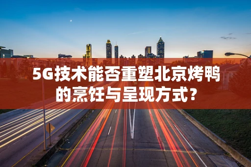 5G技术能否重塑北京烤鸭的烹饪与呈现方式？