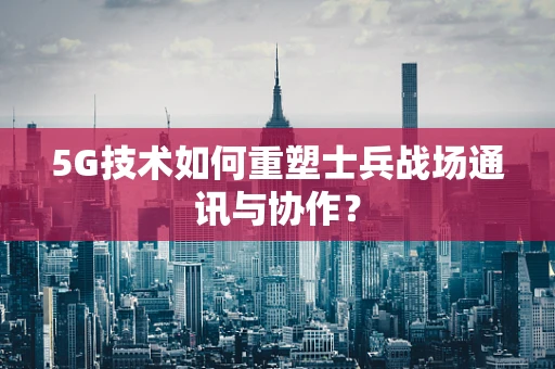 5G技术如何重塑士兵战场通讯与协作？