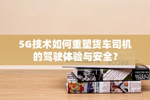 5G技术如何重塑货车司机的驾驶体验与安全？