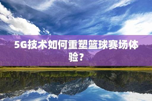5G技术如何重塑篮球赛场体验？
