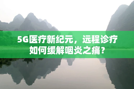 5G医疗新纪元，远程诊疗如何缓解咽炎之痛？