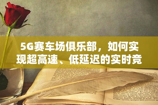 5G赛车场俱乐部，如何实现超高速、低延迟的实时竞速体验？