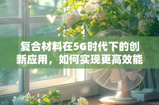 复合材料在5G时代下的创新应用，如何实现更高效能的无线传输？