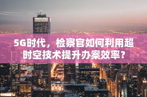 5G时代，检察官如何利用超时空技术提升办案效率？