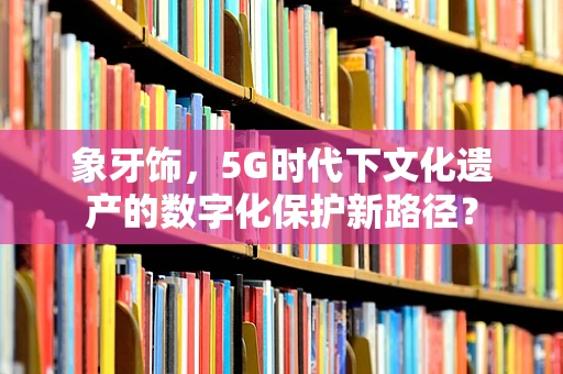 象牙饰，5G时代下文化遗产的数字化保护新路径？