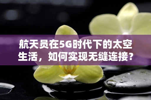 航天员在5G时代下的太空生活，如何实现无缝连接？