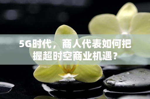 5G时代，商人代表如何把握超时空商业机遇？
