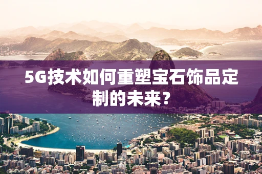 5G技术如何重塑宝石饰品定制的未来？