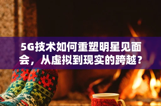 5G技术如何重塑明星见面会，从虚拟到现实的跨越？