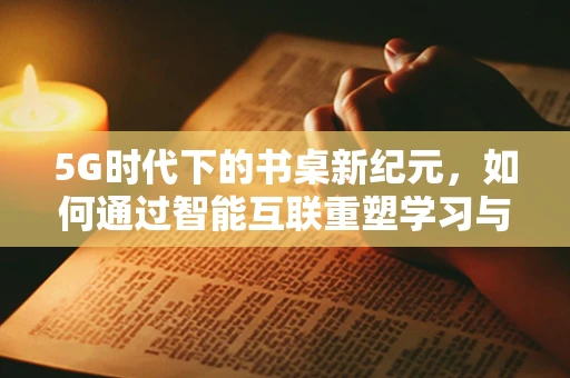 5G时代下的书桌新纪元，如何通过智能互联重塑学习与工作空间？