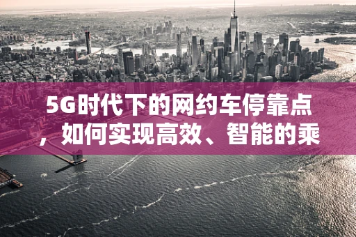 5G时代下的网约车停靠点，如何实现高效、智能的乘客接送？