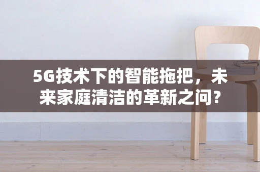 5G技术下的智能拖把，未来家庭清洁的革新之问？