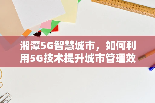 湘潭5G智慧城市，如何利用5G技术提升城市管理效率？