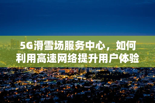 5G滑雪场服务中心，如何利用高速网络提升用户体验？