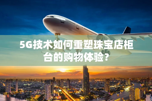 5G技术如何重塑珠宝店柜台的购物体验？