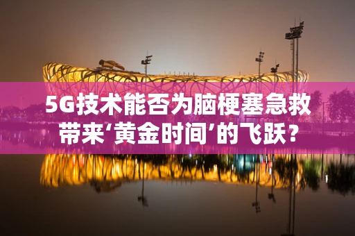 5G技术能否为脑梗塞急救带来‘黄金时间’的飞跃？