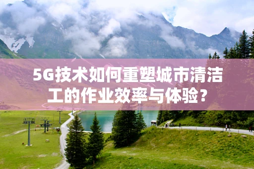 5G技术如何重塑城市清洁工的作业效率与体验？