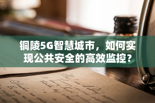 铜陵5G智慧城市，如何实现公共安全的高效监控？