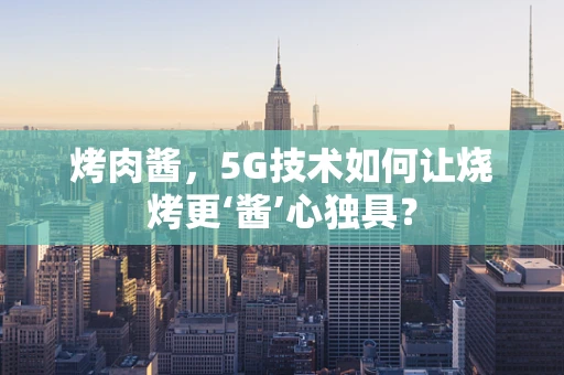 烤肉酱，5G技术如何让烧烤更‘酱’心独具？