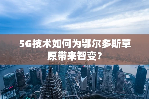 5G技术如何为鄂尔多斯草原带来智变？