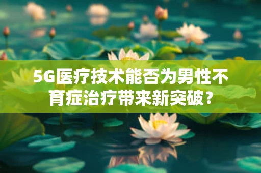 5G医疗技术能否为男性不育症治疗带来新突破？